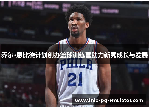 乔尔·恩比德计划创办篮球训练营助力新秀成长与发展 乔尔·恩比德计划创办篮球训练营助力新秀成长与发展