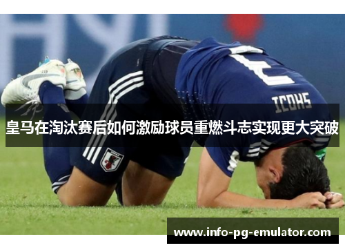 皇马在淘汰赛后如何激励球员重燃斗志实现更大突破