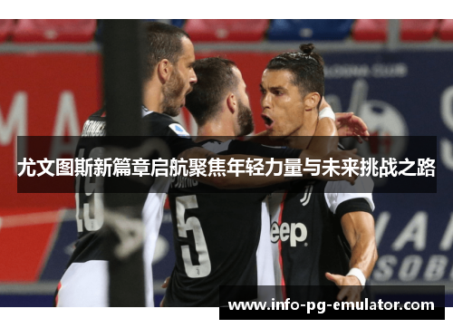 尤文图斯新篇章启航聚焦年轻力量与未来挑战之路