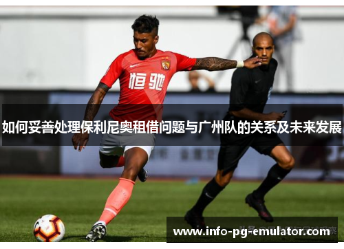 如何妥善处理保利尼奥租借问题与广州队的关系及未来发展