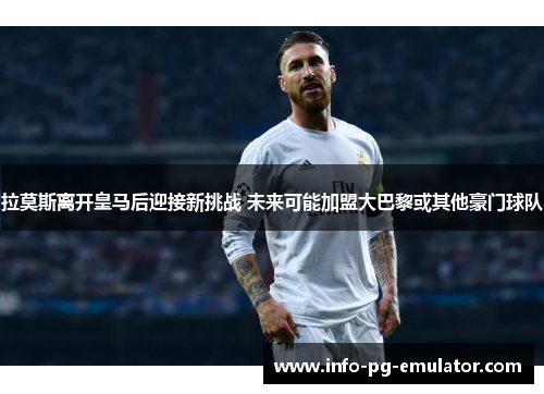 拉莫斯离开皇马后迎接新挑战 未来可能加盟大巴黎或其他豪门球队