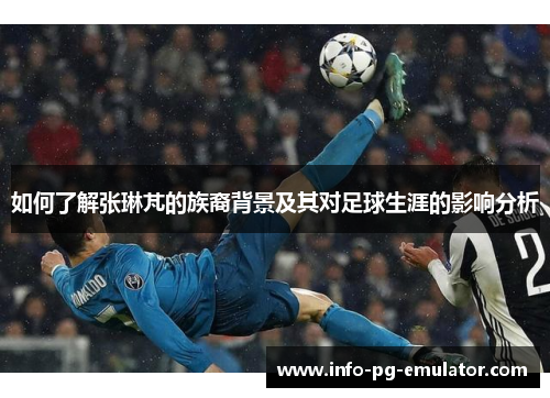 如何了解张琳芃的族裔背景及其对足球生涯的影响分析 如何了解张琳芃的族裔背景及其对足球生涯的影响分析