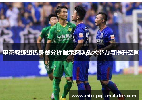 申花教练组热身赛分析揭示球队战术潜力与提升空间 申花教练组热身赛分析揭示球队战术潜力与提升空间