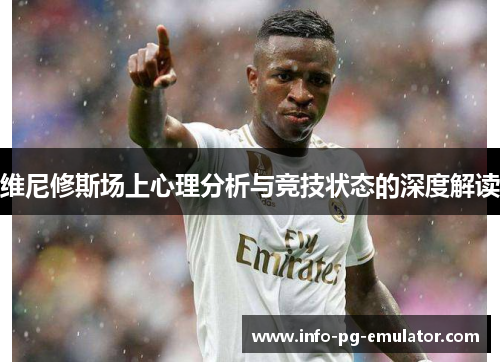 维尼修斯场上心理分析与竞技状态的深度解读 维尼修斯场上心理分析与竞技状态的深度解读