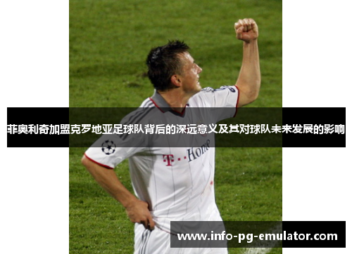 菲奥利奇加盟克罗地亚足球队背后的深远意义及其对球队未来发展的影响 菲奥利奇加盟克罗地亚足球队背后的深远意义及其对球队未来发展的影响