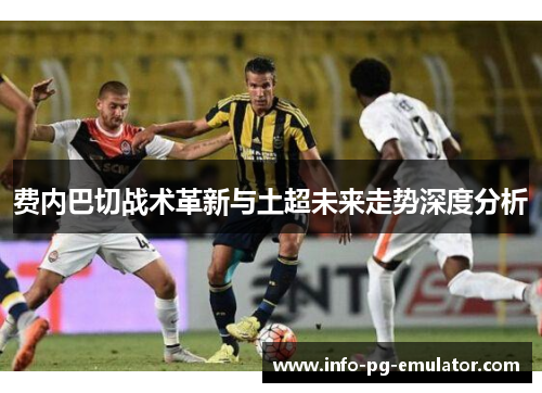 费内巴切战术革新与土超未来走势深度分析 费内巴切战术革新与土超未来走势深度分析