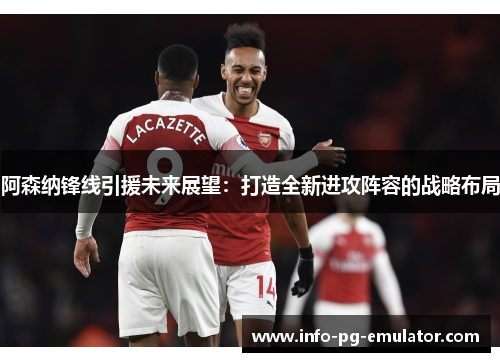 阿森纳锋线引援未来展望：打造全新进攻阵容的战略布局