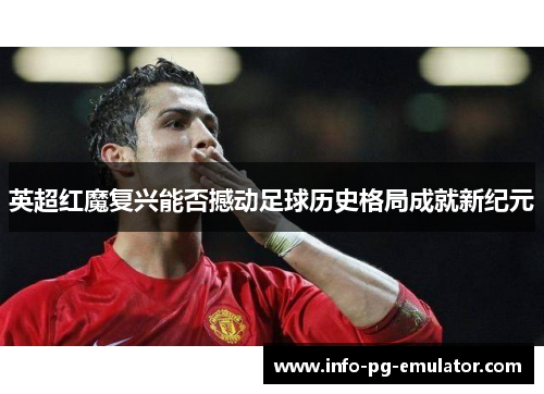 英超红魔复兴能否撼动足球历史格局成就新纪元 英超红魔复兴能否撼动足球历史格局成就新纪元